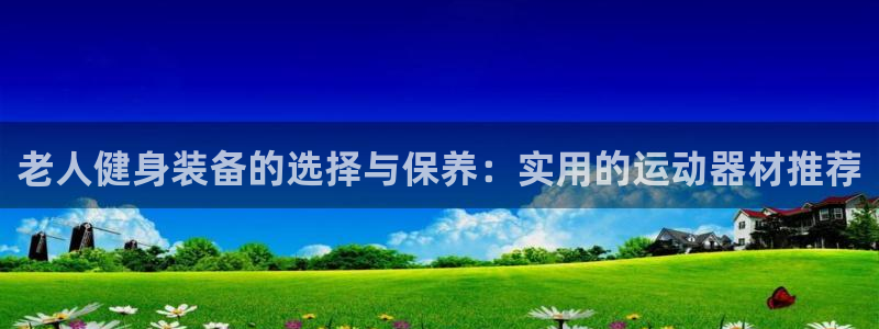 k1体育官网下载招商电话号码是多少：老人健身装备的选择与保养